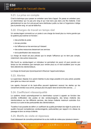 ESII
La gestion de l’accueil clients

5.21. La prise en compte
C’est la technique pour passer en entretien sans faire d’appel. On passe en entretien avec
un client/visiteur qui n’a pas pris rang et qui n’est donc pas dans une file d’attente. C’est
généralement le cas d’un pré-accueil sans distributeur public ou bien si l’organisme n’oblige
pas à prendre rang en cas de faible flux.

5.22. Charges de travail en temps réel
Un vendeur/agent connecté sur un poste à une charge de travail plus ou moins grande que
le système peut estimer en fonction :

     des priorités du poste
     de ses priorités
     de l’affluence sur les services qu’il dessert
     des autres ressources desservant ces services
     de la planification des ressources
La charge de travail est plus précise que la simple l’affluence qui ne tient pas compte,
notamment, des autres ressources.

Elle fournit au vendeur/agent un indicateur lui permettant de savoir s’il peut prendre son
temps sur les entretiens (par exemple pour vendre plus) ou s’il doit accélérer pour ne pas
faire attendre les clients/visiteurs.

La charge de travail peut dynamiquement influencer l’appel automatique.

5.23. Alertes
Le superviseur dispose d’un panel d’alertes le plus large possible et le plus précis possible
pour gérer au mieux son accueil.

Les agents d’accueil et de back-office peuvent également recevoir les alertes qui les
concernent (rendez-vous arrivé, presque plus de papier dans la borne libre service, …)

5.24. Coefficient vitesse/qualité
Le système choisit automatiquement le client/visiteur suivant à appeler en fonction des
priorités d’affectation des postes et des vendeurs/agents, des temps d’attente des
clients/visiteurs sur les différents services, des temps d’attente maximum autorisés d’un
service à un autre et des particularités des clients/visiteurs.

Toutefois il est possible de définir un coefficient de qualité permettant de régler le poids de la
qualité d’accueil (compétences vendeurs/agents, particularités) par rapport à la vitesse de
passage et donc au temps d’attente.

5.25. Motifs de visite et réponses
Il est intéressant de connaître précisément le ou les motifs de visites pour plusieurs raisons :
       3030                                                                           Page 30/36

                                                                                                     30/36
 