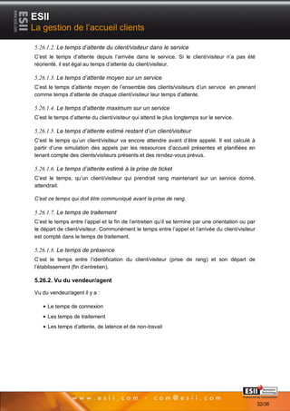 ESII
La gestion de l’accueil clients

5.26.1.2. Le temps d’attente du client/visiteur dans le service
C’est le temps d’attente depuis l’arrivée dans le service. Si le client/visiteur n’a pas été
réorienté, il est égal au temps d’attente du client/visiteur.

5.26.1.3. Le temps d’attente moyen sur un service
C’est le temps d’attente moyen de l’ensemble des clients/visiteurs d’un service en prenant
comme temps d’attente de chaque client/visiteur leur temps d’attente.

5.26.1.4. Le temps d’attente maximum sur un service
C’est le temps d’attente du client/visiteur qui attend le plus longtemps sur le service.

5.26.1.5. Le temps d’attente estimé restant d’un client/visiteur
C’est le temps qu’un client/visiteur va encore attendre avant d’être appelé. Il est calculé à
partir d’une simulation des appels par les ressources d’accueil présentes et planifiées en
tenant compte des clients/visiteurs présents et des rendez-vous prévus.

5.26.1.6. Le temps d’attente estimé à la prise de ticket
C’est le temps, qu’un client/visiteur qui prendrait rang maintenant sur un service donné,
attendrait.

C’est ce temps qui doit être communiqué avant la prise de rang.

5.26.1.7. Le temps de traitement
C’est le temps entre l’appel et la fin de l’entretien qu’il se termine par une orientation ou par
le départ de client/visiteur. Communément le temps entre l’appel et l’arrivée du client/visiteur
est compté dans le temps de traitement.

5.26.1.8. Le temps de présence
C’est le temps entre l’identification du client/visiteur (prise de rang) et son départ de
l’établissement (fin d’entretien).

5.26.2. Vu du vendeur/agent

Vu du vendeur/agent il y a :

     Le temps de connexion
     Les temps de traitement
     Les temps d’attente, de latence et de non-travail




       3232                                                                           Page 32/36

                                                                                                    32/36
 