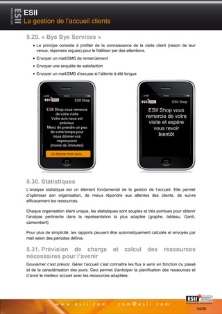 ESII
La gestion de l’accueil clients

5.29. « Bye Bye Services »
     Le principe consiste à profiter de la connaissance de la visite client (raison de leur
     venue, réponses reçues) pour le fidéliser par des attentions.
     Envoyer un mail/SMS de remerciement
     Envoyer une enquête de satisfaction
     Envoyer un mail/SMS d’excuse si l’attente à été longue




                                                                                ESII Shop

                                                                   ESII Shop vous
                                                                  remercie de votre
                                                                   visite et espère
                                                                     vous revoir
                                                                        bientôt




5.30. Statistiques
L’analyse statistique est un élément fondamental de la gestion de l’accueil. Elle permet
d’optimiser son organisation, de mieux répondre aux attentes des clients, de suivre
efficacement les ressources.

Chaque organisation étant unique, les statistiques sont souples et très pointues pour obtenir
l’analyse pertinente dans la représentation la plus adaptée (graphe, tableau, Gantt,
camembert)

Pour plus de simplicité, les rapports peuvent être automatiquement calculés et envoyés par
mail selon des périodes définis.

5.31. Prévision de charge                       et    calcul       des      ressources
nécessaires pour l’avenir
Gouverner c’est prévoir. Gérer l’accueil c’est connaître les flux à venir en fonction du passé
et de la caractérisation des jours. Ceci permet d’anticiper la planification des ressources et
d’avoir le meilleur accueil avec les ressources adaptées.




       3434                                                                       Page 34/36

                                                                                                 34/36
 