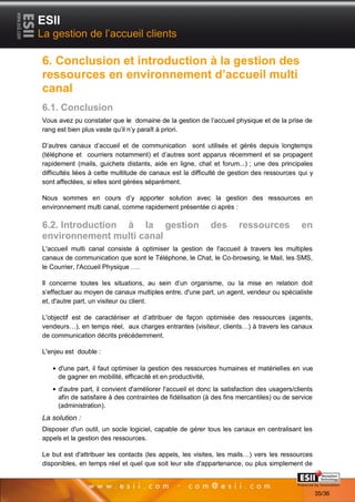 ESII
La gestion de l’accueil clients

6. Conclusion et introduction à la gestion des
ressources en environnement d’accueil multi
canal
6.1. Conclusion
Vous avez pu constater que le domaine de la gestion de l’accueil physique et de la prise de
rang est bien plus vaste qu’il n’y paraît à priori.

D’autres canaux d’accueil et de communication sont utilisés et gérés depuis longtemps
(téléphone et courriers notamment) et d’autres sont apparus récemment et se propagent
rapidement (mails, guichets distants, aide en ligne, chat et forum...) ; une des principales
difficultés liées à cette multitude de canaux est la difficulté de gestion des ressources qui y
sont affectées, si elles sont gérées séparément.

Nous sommes en cours d’y apporter solution avec la gestion des ressources en
environnement multi canal, comme rapidement présentée ci après :

6.2. Introduction à la gestion                             des       ressources             en
environnement multi canal
L'accueil multi canal consiste à optimiser la gestion de l'accueil à travers les multiples
canaux de communication que sont le Téléphone, le Chat, le Co-browsing, le Mail, les SMS,
le Courrier, l'Accueil Physique ….

Il concerne toutes les situations, au sein d’un organisme, ou la mise en relation doit
s’effectuer au moyen de canaux multiples entre, d'une part, un agent, vendeur ou spécialiste
et, d'autre part, un visiteur ou client.

L'objectif est de caractériser et d’attribuer de façon optimisée des ressources (agents,
vendeurs…), en temps réel, aux charges entrantes (visiteur, clients…) à travers les canaux
de communication décrits précédemment.

L'enjeu est double :

     d'une part, il faut optimiser la gestion des ressources humaines et matérielles en vue
     de gagner en mobilité, efficacité et en productivité,
     d'autre part, il convient d'améliorer l'accueil et donc la satisfaction des usagers/clients
     afin de satisfaire à des contraintes de fidélisation (à des fins mercantiles) ou de service
     (administration).
La solution :
Disposer d'un outil, un socle logiciel, capable de gérer tous les canaux en centralisant les
appels et la gestion des ressources.

Le but est d'attribuer les contacts (les appels, les visites, les mails…) vers les ressources
disponibles, en temps réel et quel que soit leur site d'appartenance, ou plus simplement de
       3535                                                                         Page 35/36

                                                                                                   35/36
 