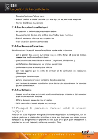 ESII
La gestion de l’accueil clients

     Connaitre le niveau d’attente prévu
     Pouvoir préciser le service demandé pour être reçu par les personnes adéquates
     Pouvoir être libre de mouvements

2.1.2. Pour le vendeur/conseiller/agent

     Ne pas subir la pression des personnes en attente
     Connaitre le motif de visite et le profil du client/visiteur avant l’entretien
     Pouvoir exercer au mieux de ses compétences
     Avoir ses tâches planifiées et rappelées

2.1.3. Pour l’enseigne/l’organisme

Avoir les moyens de pouvoir assurer la qualité de service visée, notamment :

     par la gestion des accueils sur rendez-vous en même temps et avec les mêmes
     ressources que les accueils spontanés
     par l’utilisation des outils actuels de mobilité (Tel portable, Smartphone...)
     par l’affectation des ressources par priorités aux services
     par la mise en place automatique de renforts
     par l’aide apportée par les outils de prévision et de planification des ressources
     nécessaires
     par l’analyse des statistiques
     par une organisation d’accueil homogène dans tous ses sites
     par l’analyse de données quantitatives pour décider des compléments de formation
     pour les collaborateurs

2.1.4. Pour la Société

     Gagner en efficacité en supprimant ou réduisant les temps d’attente et de transaction
     et en évitant les visites multiples
     Offrir le choix des canaux de mise en relation
     Offrir une qualité d’accueil adaptée aux handicaps

2.2. Pourquoi le processus d’accueil est-il si souvent
négligé ?
Alors que les outils de gestion de la production sont indispensables aux entreprises, que les
outils de gestion de la relation client et d’aide à la vente sont de plus en plus utilisés, nombre
d’enseignes ou d’organismes ne profitent pas des outils créés pour gérer efficacement et
optimiser leur accueil, l’orientation et la mise en relation Client.




       55                                                                              Page 5/36

                                                                                                     5/36
 
