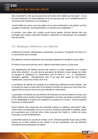 ESII
La gestion de l’accueil clients

Cela reviendrait-il à dire que les personnes sont moins bien traitées que les objets* et que
les seuls traitements de masse déployés ne le sont que pour agir sur la rentabilité directe (à
court terme) de l’organisme ou de l’enseigne ?

*serait-il établi, par erreur, que si les objets ont un coût de fabrication ou de gestion qu’il faut
considérer et optimiser, les Clients/Visiteurs ne méritent pas considération ?

Et pourtant, nous allons voir ci-après qu’une bonne gestion d’accueil apporte bien des
avantages dont certains optimisent fortement, directement et indirectement, les rentabilités
et/ou les ventes.




2.3. Quelques réflexions sur l’attente

L'attente est frustrante, démoralisante, angoissante, ennuyeuse, "mangeuse" de temps et a
un cout énorme pour la société.

Elle affecte de manière significative notre perception globale de la qualité du service offert.

Et même si nous avons été bien servis, l'attente subie laisse toujours un gout amer.

Les désagréments de l'attente peuvent être adoucis ou même supprimés en la rendant
active et/ou attractive : on parle alors de perception de l'attente; on peut essayer de mettre
en équation la satisfaction du visiteur/client sous la forme S = P - D (Satisfaction=
Perception agréable - Désagréments) avec S qui peut être négatif (et donc devenir
Insatisfaction ) suivant les niveaux de P et D.

La perception de l'attente est complexe et ne s'établit pas entièrement durant l'attente : elle
se corrige (en mieux ou moins bien) et se finalise en fonction du service qui a été rendu et du
rapport entre ce service rendu et ce qu'en attendait le visiteur/client.

La perception de l'attente est aussi fonction de l'importance du service attendu et rendu (une
même attente pourra paraître longue et désagréable si le besoin est simple et paraître courte
et non désagréable si le besoin est compliqué ou complexe et si, de plus, le service apporte
beaucoup au visiteur client).

Durant l'attente, des moyens tels que dispositifs ludiques ou utilitaires, informations vidéo,
outils et aide a la préparation de ce qui va suivre, ambiance confortable et agréable, liberté
de mouvements pour s'informer et/ou choisir procurent de l'intérêt et limitent les temps
inoccupés, sources d'insatisfactions.

Le fait d'être rassuré sur sa prise en compte, sur le maintient équitable de son rang et d'être
informé sur la durée estimée de son attente et de son actualisation sont des éléments
favorisant la bonne perception de l'attente.


       66                                                                                Page 6/36

                                                                                                       6/36
 