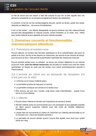 ESII
La gestion de l’accueil clients

Le fait de savoir que son besoin a bien été compris et que l'on va être aiguillé vers une
personne compétente en ce domaine est également facteur de satisfaction.

A contrario, le fait de voir les vendeurs/agents discuter, perdre du temps, quitter leur poste,
répondre au téléphone... est source d'insatisfaction.

Il est un fait certain : une attente désagréable ne pourra entrainer que des visiteurs/clients
pouvant être désagréables et critiques ensuite, durant l'entretien ou la vente, d’où l'effort
pour rendre l'attente la plus agréable (et la plus réduite) possible.


3. Domaines couverts et fonctionnalités
macroscopiques attendues
3.1. Prévisions et rendez-vous
Pouvoir déduire, en fonction des données statistiques et de la caractérisation des jours du
passé et du futur, les flux et les besoins en ressources, par service et par tranche de temps,
pour les jours du futur. Cela permet la planification optimisée des ressources d’accueil.

Pouvoir prendre rendez-vous, ou anticiper sa venue, par contact, téléphone ou sur internet
et pouvoir mixer, avec les mêmes ressources, les accueils sur rendez-vous avec les visites
spontanées, en faisant en sorte que les rendez vous soient automatiquement assurés à
l’heure prévue.

3.2. L’arrivée du client (ou sa demande de réception s’il
n’est pas sur le site)
     L’informer sur le niveau d’attente prévu
     Lui permettre sa prise de rang pour un service
     Lui permettre d’indiquer son arrivée s’il à rendez-vous
     Être reconnu par son nom, numéro, code barre, carte d’identification… auprès d’une
     borne ou d’une hôtesse.

3.3. L’attente
     Pouvoir doser l’attente en fonction de l’importance du service à rendre
     Rendre l’attente active et communicante pour une perception la plus agréable possible
     en allant jusqu’à supprimer l’attente avec des outils de mobilité (téléphone,
     Smartphone).
     Laisser libre de mouvements le visiteur en l’informant sur l’attente prévisionnelle ou en
     lui donnant une « heure de réception garantie »
     Lui permettre de pouvoir décider quand il pourra être appelé, sans avoir pour autant
     perdu son rang.



       77                                                                            Page 7/36

                                                                                                  7/36
 