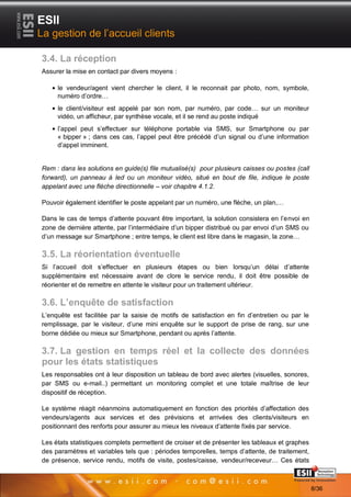 ESII
La gestion de l’accueil clients

3.4. La réception
Assurer la mise en contact par divers moyens :

     le vendeur/agent vient chercher le client, il le reconnait par photo, nom, symbole,
     numéro d’ordre…
     le client/visiteur est appelé par son nom, par numéro, par code… sur un moniteur
     vidéo, un afficheur, par synthèse vocale, et il se rend au poste indiqué
     l’appel peut s’effectuer sur téléphone portable via SMS, sur Smartphone ou par
     « bipper » ; dans ces cas, l’appel peut être précédé d’un signal ou d’une information
     d’appel imminent.


Rem : dans les solutions en guide(s) file mutualisé(s) pour plusieurs caisses ou postes (call
forward), un panneau à led ou un moniteur vidéo, situé en bout de file, indique le poste
appelant avec une flèche directionnelle – voir chapitre 4.1.2.

Pouvoir également identifier le poste appelant par un numéro, une flèche, un plan,…

Dans le cas de temps d’attente pouvant être important, la solution consistera en l’envoi en
zone de dernière attente, par l’intermédiaire d’un bipper distribué ou par envoi d’un SMS ou
d’un message sur Smartphone ; entre temps, le client est libre dans le magasin, la zone…

3.5. La réorientation éventuelle
Si l’accueil doit s’effectuer en plusieurs étapes ou bien lorsqu’un délai d’attente
supplémentaire est nécessaire avant de clore le service rendu, il doit être possible de
réorienter et de remettre en attente le visiteur pour un traitement ultérieur.

3.6. L’enquête de satisfaction
L’enquête est facilitée par la saisie de motifs de satisfaction en fin d’entretien ou par le
remplissage, par le visiteur, d’une mini enquête sur le support de prise de rang, sur une
borne dédiée ou mieux sur Smartphone, pendant ou après l’attente.

3.7. La gestion en temps réel et la collecte des données
pour les états statistiques
Les responsables ont à leur disposition un tableau de bord avec alertes (visuelles, sonores,
par SMS ou e-mail..) permettant un monitoring complet et une totale maîtrise de leur
dispositif de réception.

Le système réagit néanmoins automatiquement en fonction des priorités d’affectation des
vendeurs/agents aux services et des prévisions et arrivées des clients/visiteurs en
positionnant des renforts pour assurer au mieux les niveaux d’attente fixés par service.

Les états statistiques complets permettent de croiser et de présenter les tableaux et graphes
des paramètres et variables tels que : périodes temporelles, temps d’attente, de traitement,
de présence, service rendu, motifs de visite, postes/caisse, vendeur/receveur… Ces états
       88                                                                          Page 8/36

                                                                                                8/36
 