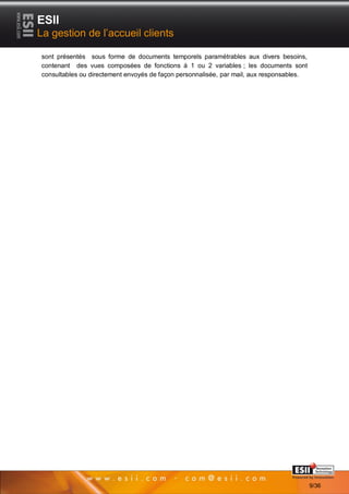 ESII
La gestion de l’accueil clients

sont présentés sous forme de documents temporels paramétrables aux divers besoins,
contenant des vues composées de fonctions à 1 ou 2 variables ; les documents sont
consultables ou directement envoyés de façon personnalisée, par mail, aux responsables.




       99                                                                    Page 9/36

                                                                                          9/36
 