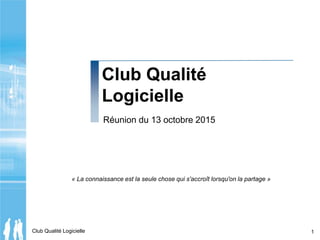 Club Qualité Logicielle 1
Club Qualité
Logicielle
Réunion du 13 octobre 2015
« La connaissance est la seule chose qui s'accroît lorsqu'on la partage »
 