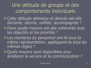 Une attitude de groupe et des comportements individuels Cette attitude attendue et désirée est-elle déclarée, décrite, unifiée, accompagnée ?  Dans quelle mesure est-elle cohérente avec les objectifs et les priorités ? Les membres du personnel ont-ils tous la même représentation, appliquent-ils tous les mêmes règles ? Quels moyens sont disponibles pour améliorer le service et la communication ? 