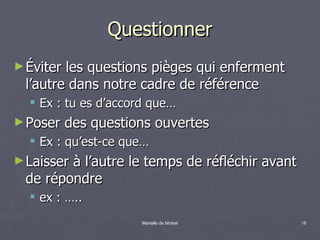 Questionner Éviter les questions pièges qui enferment l’autre dans notre cadre de référence Ex : tu es d’accord que… Poser des questions ouvertes Ex : qu’est-ce que… Laisser à l’autre le temps de réfléchir avant de répondre ex : ….. 