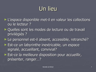 Un lieu L’espace disponible met-il en valeur les collections ou le lecteur ?  Quelles sont les modes de lecture ou de travail privilégiés ? Le personnel est-il absent, accessible, retranché? Est-ce un labyrinthe inextricable, un espace signalé, accueillant, convivial? Est-ce la meilleure disposition pour accueillir, présenter, ranger…? 