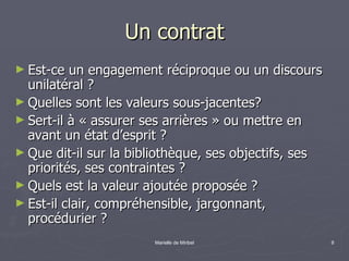 Un contrat Est-ce un engagement réciproque ou un discours unilatéral ? Quelles sont les valeurs sous-jacentes? Sert-il à « assurer ses arrières » ou mettre en avant un état d’esprit ? Que dit-il sur la bibliothèque, ses objectifs, ses priorités, ses contraintes ? Quels est la valeur ajoutée proposée ? Est-il clair, compréhensible, jargonnant, procédurier ? 