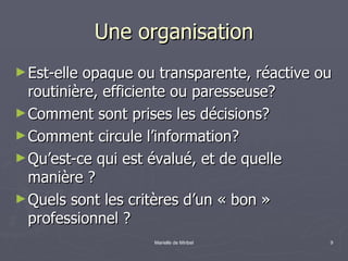 Une organisation Est-elle opaque ou transparente, réactive ou routinière, efficiente ou paresseuse? Comment sont prises les décisions? Comment circule l’information? Qu’est-ce qui est évalué, et de quelle manière ? Quels sont les critères d’un « bon » professionnel ? 