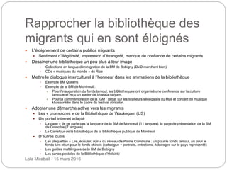 Rapprocher la bibliothèque des
migrants qui en sont éloignés
 L’éloignement de certains publics migrants
 Sentiment d’illégitimité, impression d’étrangeté, manque de confiance de certains migrants
 Dessiner une bibliothèque un peu plus à leur image
 Collections en langue d’immigration de la BM de Bobigny (DVD marchent bien)
 CDs « musiques du monde » du Rize
 Mettre le dialogue interculturel à l’honneur dans les animations de la bibliothèque
 Exemple BM Queens
 Exemple de la BM de Montreuil :
 Pour l’inauguration du fonds tamoul, les bibliothèques ont organisé une conférence sur la culture
tamoule et reçu un atelier de bharata natyam.
 Pour la commémoration de la IGM : débat sur les tirailleurs sénégalais du Mali et concert de musique
khassonkée dans le cadre du festival Africolor.
 Adopter une démarche active vers les migrants
 Les « promotores » de la Bibliothèque de Waukegam (US)
 Un portail internet adapté
 La page « Je ne parle pas la langue » de la BM de Montreuil (11 langues), la page de présentation de la BM
de Grenoble (7 langues)
 Le Carrefour de la bibliothèque de la bibliothèque publique de Montreuil
 D’autres outils
 Les plaquettes « Lire, écouter, voir » du réseau de Plaine Commune : un pour le fonds tamoul, un pour le
fonds turc et un pour le fonds chinois (catalogue + portraits, entretiens, éclairages sur le pays représenté)
 Les guides multilingues de la BM de Bobigny
 Les cartes postales de la Bibliothèque d’Helsinki
Lola Mirabail - 15 mars 2016
 