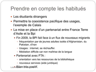 Prendre en compte les habitués
 Les étudiants étrangers
 Permettre la coexistence pacifique des usages,
l’exemple de Calais
 La mise en place d’un partenariat entre France Terre
d’Asile et la Bpi
 Fin 2009, la BPI fait face à un flux de nouveaux migrants
 fréquentation par de jeunes adultes isolés d’Afghanistan, du
Pakistan, d’Iran
 Usages : internet, se réchauffer.
 Médiation difficile car non maîtrise de la langue
 Partenariat avec FTA :
 orientation vers les ressources de la bibliothèque
 nouveaux services (aide juridique)
 Bilan très positif.Lola Mirabail - 15 mars 2016
 