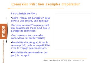 Connexion wifi : trois exemples d’opérateur Particularités de FON : Votre  réseau est partagé en deux zones : une privée, une publique Partenariat neuf/Fon permettant aux possesseurs d’une neuf box le partage de connexion Fon conserve les traces des connexions (loi antiterroriste) Possibilité d’accès gratuit par le réseau privé, mais incompatibilité avec le traçage des connexions. Possibilité de personnaliser (un peu) le hot spot. 