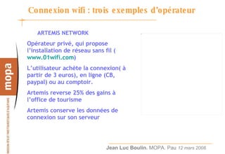 Connexion wifi : trois exemples d’opérateur ARTEMIS NETWORK Opérateur privé, qui propose l’installation de réseau sans fil ( www.01wifi.com ) L’utilisateur achète la connexion( à partir de 3 euros), en ligne (CB, paypal) ou au comptoir. Artemis reverse 25% des gains à l’office de tourisme  Artemis conserve les données de connexion sur son serveur 