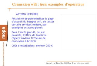 Connexion wifi : trois exemples d’opérateur ARTEMIS NETWORK Possibilité de personnaliser la page d’accueil du hotspot wifi, de laisser certains services (météo, par exemple) en accès gratuit Pour l’accès gratuit, qui est possible, l’office de tourisme règlera environ 1€/heure de connexion à Artémis Coût d’installation : environ 200 € 