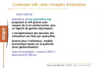 Connexion wifi : trois exemples d’opérateur SPOT COFFEE Opérateur ( www.spotcoffee.eu ) proposant le wifi gratuit avec respect de la loi antiterroriste, plus un logiciel de gestion (Quickspot). L’enregistrement des données des utilisateurs est faite par spotcoffee. Gratuit pour l’utilisateur, modèle économique basée sur la publicité (avec géolocalisation) Coût d’installation : environ 300 € + abonnement 38€/an. 