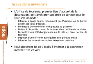 Accueillir le m-touriste L’office de tourisme, premier lieu d’accueil de la destination, doit améliorer son offre de service pour le tourisme nomade :  Informer à toute heure, notamment par l’installation de bornes devant les lieux d’accueil,  Permettre une connexion wifi gratuite ou payante  Mettre à disposition un accès Internet dans l’office de tourisme  Permettre des téléchargements sur le site et dans l’office de tourisme Disposer d’une offre en audioguides si le produit existe Informer les m-touristes sur leur téléphone portable Nous parlerons ici de l’accès à Internet : la connexion Internet fixe et wifi. 