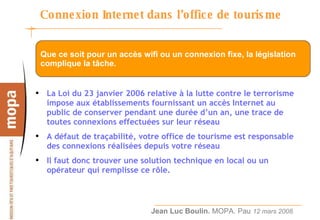 Connexion Internet dans l’office de tourisme  La Loi du 23 janvier 2006 relative à la lutte contre le terrorisme impose aux établissements fournissant un accès Internet au public de conserver pendant une durée d’un an, une trace de toutes connexions effectuées sur leur réseau A défaut de traçabilité, votre office de tourisme est responsable des connexions réalisées depuis votre réseau Il faut donc trouver une solution technique en local ou un opérateur qui remplisse ce rôle. Que ce soit pour un accès wifi ou un connexion fixe, la législation complique la tâche. 
