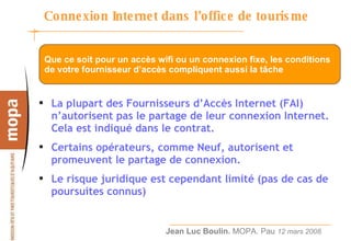 Connexion Internet dans l’office de tourisme  La plupart des Fournisseurs d’Accès Internet (FAI) n’autorisent pas le partage de leur connexion Internet. Cela est indiqué dans le contrat. Certains opérateurs, comme Neuf, autorisent et promeuvent le partage de connexion. Le risque juridique est cependant limité (pas de cas de poursuites connus) Que ce soit pour un accès wifi ou un connexion fixe, les conditions de votre fournisseur d’accès compliquent aussi la tâche 