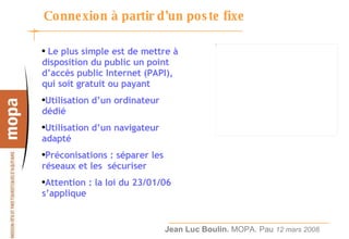 Connexion à partir d’un poste fixe Le plus simple est de mettre à disposition du public un point d’accès public Internet (PAPI), qui soit gratuit ou payant Utilisation d’un ordinateur dédié Utilisation d’un navigateur adapté Préconisations : séparer les réseaux et les  sécuriser Attention : la loi du 23/01/06 s’applique 