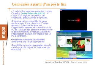 Connexion à partir d’un poste fixe Il existe des solutions gratuites comme Cyberlux ( www.data-concept.be ) : il s’agit d’un logiciel de gestion de cybercafé, gratuit jusqu’à 6 postes. Cyberlux est un ensemble de deux applications, l’une cliente et l’autre serveur : Cyberlux Serveur est l’application serveur et s’installe sur le PC de l’accueil qui prendra le contrôle e la borne Internet. Cyberlux Station est l’application cliente et s’installe sur le PC à contrôler. Le serveur conserve les données (conforme à la loi antiterroriste) Possibilité de cartes prépayées dans le cas d’un accès payant (à imprimer par exemple) 