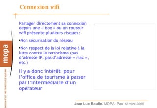 Connexion wifi Partager directement sa connexion depuis une « box » ou un routeur wifi présente plusieurs risques : Non sécurisation du réseau Non respect de la loi relative à la lutte contre le terrorisme (pas d’adresse IP, pas d’adresse « mac », etc.) Il y a donc intérêt  pour l’office de tourisme à passer par l’intermédiaire d’un opérateur 