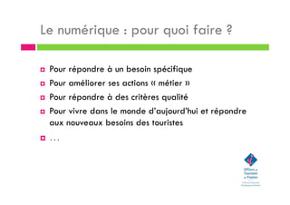 Le numérique : pour quoi faire ?
Pour répondre à un besoin spécifique
Pour améliorer ses actions « métier »
Pour répondre à des critères qualité
Pour vivre dans le monde d’aujourd’hui et répondre
aux nouveaux besoins des touristes
…
 