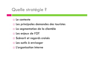 Quelle stratégie ?
Le contexte
Les principales demandes des touristes
La segmentation de la clientèle
Les enjeux de l’OT
Scénarii et regards croisés
Les outils à envisager
L’organisation interne
 