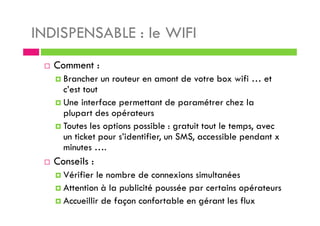 INDISPENSABLE : le WIFI
Comment :
Brancher un routeur en amont de votre box wifi … et
c’est tout
Une interface permettant de paramétrer chez la
plupart des opérateurs
Toutes les options possible : gratuit tout le temps, avec
un ticket pour s’identifier, un SMS, accessible pendant x
minutes ….
Conseils :
Vérifier le nombre de connexions simultanées
Attention à la publicité poussée par certains opérateurs
Accueillir de façon confortable en gérant les flux
 
