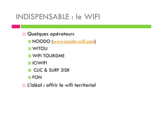 INDISPENSABLE : le WIFI
Quelques opérateurs
NOODO (www.noodo-wifi.com)
WITOU
WIFI TOURISME
ICIWIFI
CLIC & SURF 2ISR
FON
L’idéal : offrir le wifi territorial
 