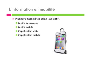 L’information en mobilité
Plusieurs possibilités selon l’objectif :
Le site Responsive
Le site mobile
L’application web
L’application mobile
 