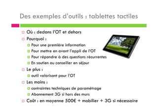 Des exemples d’outils : tablettes tactiles
Où : dedans l’OT et dehors
Pourquoi :
Pour une première information
Pour mettre en avant l’appli de l’OT
Pour répondre à des questions récurrentes
En soutien au conseiller en séjour
Le plus :
outil valorisant pour l’OT
Les moins :
contraintes techniques de paramétrage
Abonnement 3G si hors des murs
Coût : en moyenne 500€ + mobilier + 3G si nécessaire
 