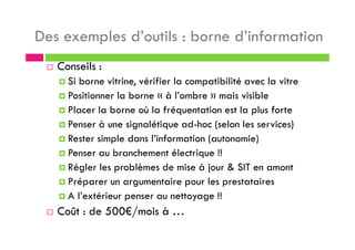 Des exemples d’outils : borne d’information
Conseils :
Si borne vitrine, vérifier la compatibilité avec la vitre
Positionner la borne « à l’ombre » mais visible
Placer la borne où la fréquentation est la plus forte
Penser à une signalétique ad-hoc (selon les services)
Rester simple dans l’information (autonomie)
Penser au branchement électrique !!
Régler les problèmes de mise à jour & SIT en amont
Préparer un argumentaire pour les prestataires
A l’extérieur penser au nettoyage !!
Coût : de 500€/mois à …
 