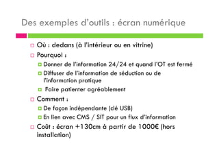 Des exemples d’outils : écran numérique
Où : dedans (à l’intérieur ou en vitrine)
Pourquoi :
Donner de l’information 24/24 et quand l’OT est fermé
Diffuser de l’information de séduction ou de
l’information pratique
Faire patienter agréablement
Comment :
De façon indépendante (clé USB)
En lien avec CMS / SIT pour un flux d’information
Coût : écran +130cm à partir de 1000€ (hors
installation)
 