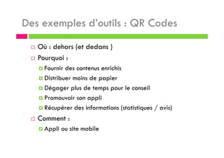 Des exemples d’outils : QR Codes
Où : dehors (et dedans )
Pourquoi :
Fournir des contenus enrichis
Distribuer moins de papier
Dégager plus de temps pour le conseil
Promouvoir son appli
Récupérer des informations (statistiques / avis)
Comment :
Appli ou site mobile
 