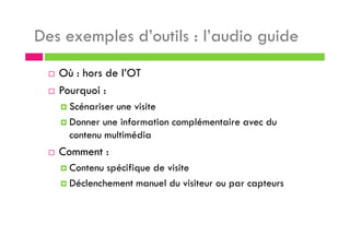 Des exemples d’outils : l’audio guide
Où : hors de l’OT
Pourquoi :
Scénariser une visite
Donner une information complémentaire avec du
contenu multimédia
Comment :
Contenu spécifique de visite
Déclenchement manuel du visiteur ou par capteurs
 
