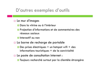 D’autres exemples d’outils
Le mur d’images
Dans la vitrine ou à l’intérieur
Projection d’informations et de commentaires des
réseaux sociaux
Interactif ou non
La borne de recharge de portable
Des prises électriques + un hotspot wifi + des
informations touristiques + de la convivialité
Le poste de consultation internet :
Toujours recherché surtout par la clientèle étrangère
 