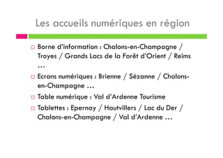 Les accueils numériques en région
Borne d’information : Chalons-en-Champagne /
Troyes / Grands Lacs de la Forêt d’Orient / Reims
…
Ecrans numériques : Brienne / Sézanne / Chalons-
en-Champagne …
Table numérique : Val d’Ardenne Tourisme
Tablettes : Epernay / Hautvillers / Lac du Der /
Chalons-en-Champagne / Val d’Ardenne …
 