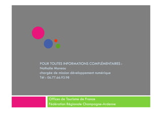 POUR TOUTES INFORMATIONS COMPLÉMENTAIRES :
Nathalie Moreau
chargée de mission développement numérique
Tél : 06.77.66.93.98
Offices de Tourisme de France
Fédération Régionale Champagne-Ardenne
 