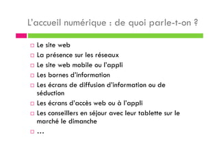 L’accueil numérique : de quoi parle-t-on ?
Le site web
La présence sur les réseaux
Le site web mobile ou l’appli
Les bornes d’information
Les écrans de diffusion d’information ou de
séduction
Les écrans d’accès web ou à l’appli
Les conseillers en séjour avec leur tablette sur le
marché le dimanche
…
 