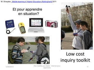 M. Sharples : Mobile learning in Higher Education (Nottingham) 2011



              Et pour apprendre
                  en situation?




                                                                                   Low cost
                                                                                inquiry toolkit
                                       Des mobiles aux objets : Internet pour
     12/06/2012                                                                              11
                                                    apprendre
 