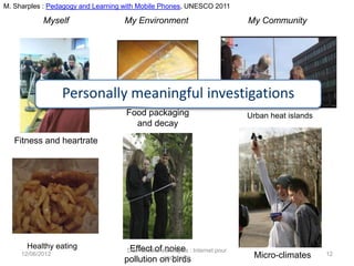 M. Sharples : Pedagogy and Learning with Mobile Phones, UNESCO 2011

            Myself                 My Environment                            My Community




                  Personally meaningful investigations
                                    Food packaging                           Urban heat islands
                                      and decay
   Fitness and heartrate




      Healthy eating                 Effect of noise
                                    Des mobiles aux objets : Internet pour
     12/06/2012
                                                 apprendre
                                   pollution on birds                         Micro-climates      12
 