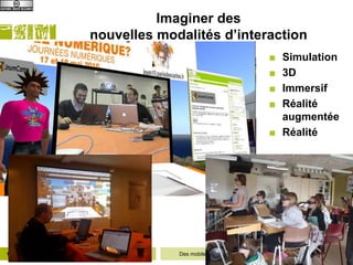 Imaginer des
                         nouvelles modalités d’interaction
                                                                                 ■ Simulation
                                                                                 ■ 3D
                                                                                 ■ Immersif
                                                                                 ■ Réalité
                                                                                   augmentée
                                                                                 ■ Réalité




14   12/06/2012   Département Informatique   Des mobiles aux objets : Internet pour apprendre
 