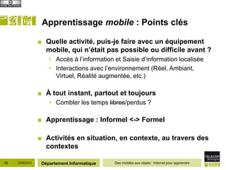 Apprentissage mobile : Points clés

                  ■ Quelle activité, puis-je faire avec un équipement
                    mobile, qui n’était pas possible ou difficile avant ?
                      • Accès à l’information et Saisie d’information localisée
                      • Interactions avec l’environnement (Réel, Ambiant,
                        Virtuel, Réalité augmentée, etc.)

                  ■ À tout instant, partout et toujours
                      • Combler les temps libres/perdus ?

                  ■ Apprentissage : Informel <-> Formel

                  ■ Activités en situation, en contexte, au travers des
                    contextes

15   12/06/2012    Département Informatique   Des mobiles aux objets : Internet pour apprendre
 