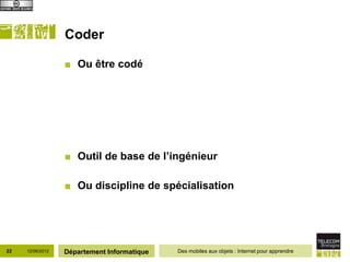 Coder

                  ■ Ou être codé




                  ■ Outil de base de l’ingénieur

                  ■ Ou discipline de spécialisation




22   12/06/2012   Département Informatique   Des mobiles aux objets : Internet pour apprendre
 