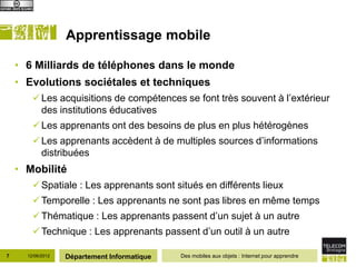Apprentissage mobile

    • 6 Milliards de téléphones dans le monde
    • Evolutions sociétales et techniques
         Les acquisitions de compétences se font très souvent à l’extérieur
          des institutions éducatives
         Les apprenants ont des besoins de plus en plus hétérogènes
         Les apprenants accèdent à de multiples sources d’informations
          distribuées
    • Mobilité
         Spatiale : Les apprenants sont situés en différents lieux
         Temporelle : Les apprenants ne sont pas libres en même temps
         Thématique : Les apprenants passent d’un sujet à un autre
         Technique : Les apprenants passent d’un outil à un autre

7     12/06/2012   Département Informatique   Des mobiles aux objets : Internet pour apprendre
 