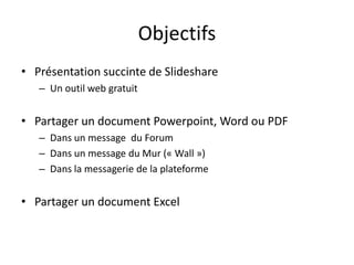 Objectifs
• Présentation succinte de Slideshare
– Un outil web gratuit
• Partager un document Powerpoint, Word ou PDF
– Dans un message du Forum
– Dans un message du Mur (« Wall »)
– Dans la messagerie de la plateforme
• Partager un document Excel
 