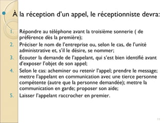  À la réception d’un appel, le réceptionniste devra:
1. Répondre au téléphone avant la troisième sonnerie ( de
préférence dès la première);
2. Préciser le nom de l’entreprise ou, selon le cas, de l’unité
administrative et, s’il le désire, se nommer;
3. Écouter la demande de l’appelant, qui s’est bien identifié avant
d’exposer l’objet de son appel;
4. Selon le cas: acheminer ou retenir l’appel; prendre le message;
mettre l’appelant en communication avec une tierce personne
compétente (autre que la personne demandée); mettre la
communication en garde; proposer son aide;
5. Laisser l’appelant raccrocher en premier.
11
 