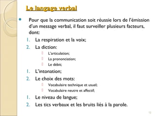 Le langage verbalLe langage verbal
 Pour que la communication soit réussie lors de l’émission
d’un message verbal, il faut surveiller plusieurs facteurs,
dont:
1. La respiration et la voix;
2. La diction:
 L’articulation;
 La prononciation;
 Le débit;
1. L’intonation;
2. Le choix des mots:
 Vocabulaire technique et usuel;
 Vocabulaire neutre et affectif;
1. Le niveau de langue;
2. Les tics verbaux et les bruits liés à la parole.
12
 